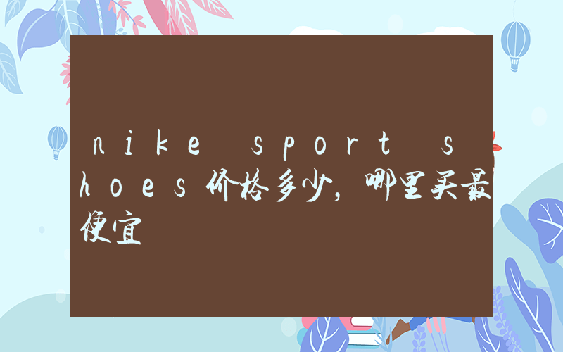 nike sport shoes价格多少，哪里买最便宜插图